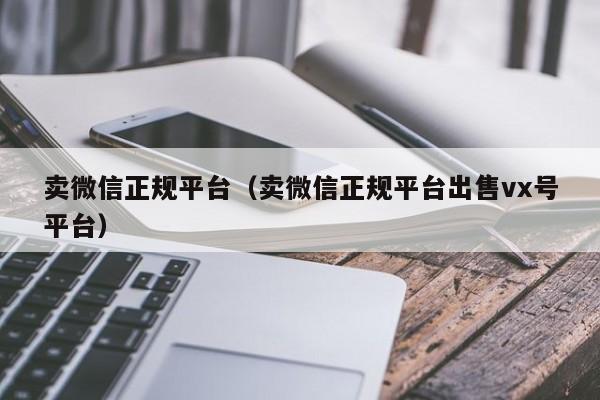 卖微信正规平台（卖微信正规平台出售vx号平台）