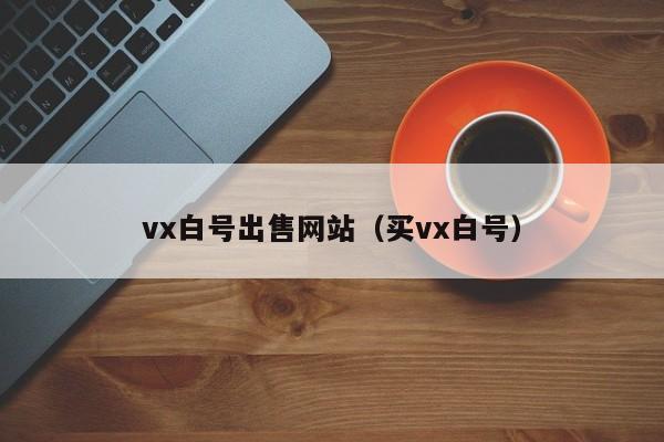 vx白号出售网站（买vx白号）