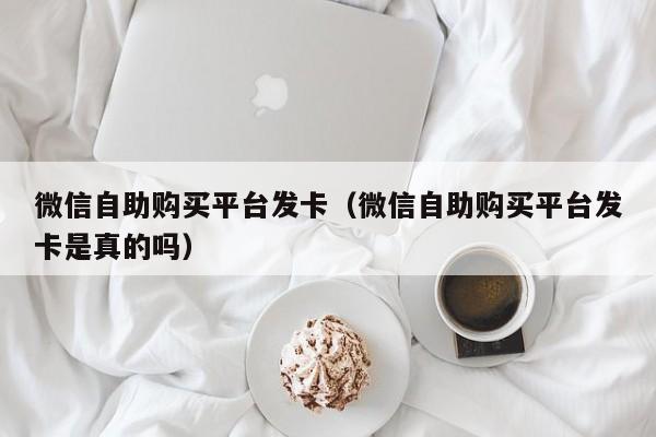 微信自助购买平台发卡（微信自助购买平台发卡是真的吗）