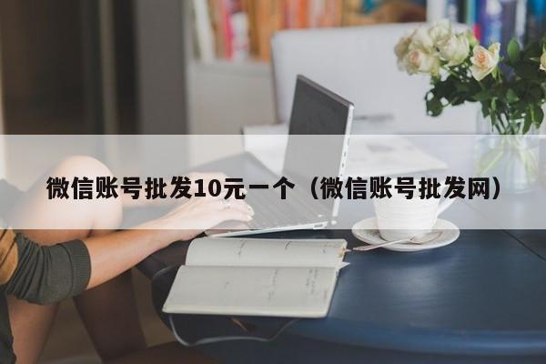 微信账号批发10元一个（微信账号批发网）