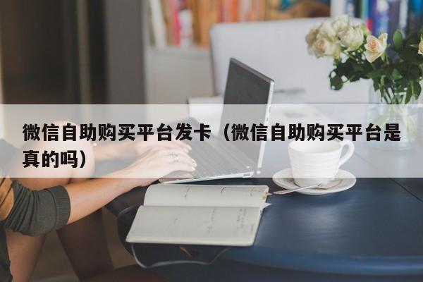 微信自助购买平台发卡（微信自助购买平台是真的吗）